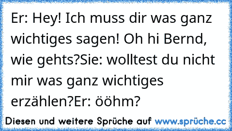 Er: Hey! Ich muss dir was ganz wichtiges sagen! Oh hi Bernd, wie gehts?
Sie: wolltest du nicht mir was ganz wichtiges erzählen?
Er: ööhm?