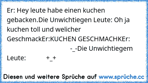 Er: Hey leute habe einen kuchen gebacken.
Die Unwichtiegen Leute: Oh ja kuchen toll und welicher Geschmack
Er:KUCHEN GESCHMACHK
Er:                                                 -_-
Die Unwichtiegem Leute:             +_+