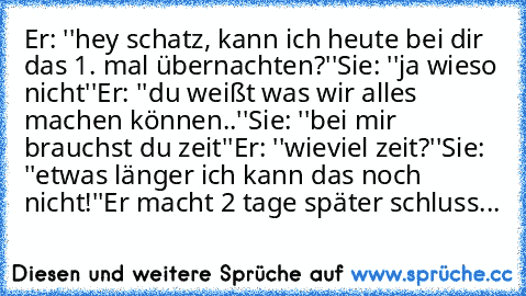 Er: ''hey schatz, kann ich heute bei dir das 1. mal übernachten?''
Sie: ''ja wieso nicht''
Er: ''du weißt was wir alles machen können..''
Sie: ''bei mir brauchst du zeit''
Er: ''wieviel zeit?''
Sie: ''etwas länger ich kann das noch nicht!''
Er macht 2 tage später schluss...