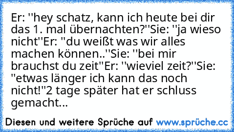 Er: ''hey schatz, kann ich heute bei dir das 1. mal übernachten?''
Sie: ''ja wieso nicht''
Er: ''du weißt was wir alles machen können..''
Sie: ''bei mir brauchst du zeit''
Er: ''wieviel zeit?''
Sie: ''etwas länger ich kann das noch nicht!''
2 tage später hat er schluss gemacht...