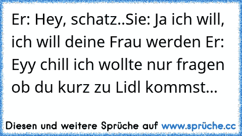 Er: Hey, schatz..
Sie: Ja ich will, ich will deine Frau werden ♥
Er: Eyy chill ich wollte nur fragen ob du kurz zu Lidl kommst...