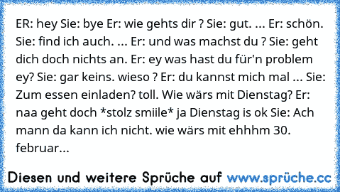 ER: hey Sie: bye Er: wie gehts dir ? Sie: gut. ... Er: schön. Sie: find ich auch. ... Er: und was machst du ? Sie: geht dich doch nichts an. Er: ey was hast du für'n problem ey? Sie: gar keins. wieso ? Er: du kannst mich mal ... Sie: Zum essen einladen? toll. Wie wärs mit Dienstag? Er: naa geht doch *stolz smiile* ja Dienstag is ok Sie: Ach mann da kann ich nicht. wie wärs mit ehhhm 30. februar...