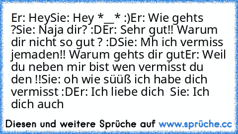 Er: Hey
Sie: Hey *__* :)
Er: Wie gehts ?
Sie: Naja dir? :D
Er: Sehr gut!! Warum dir nicht so gut ? :D
Sie: Mh ich vermiss jemaden!! Warum gehts dir gut
Er: Weil du neben mir bist wen vermisst du den !!
Sie: oh wie süüß ich habe dich vermisst :D
Er: Ich liebe dich ♥ ♥
Sie: Ich dich auch