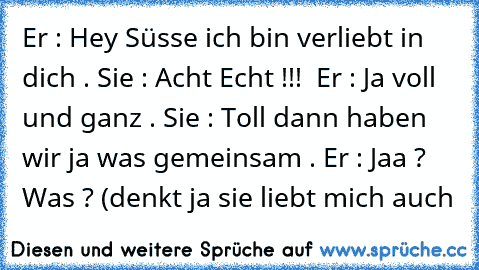 Er : Hey Süsse ich bin verliebt in dich . Sie : Acht Echt !!!  Er : Ja voll und ganz . Sie : Toll dann haben wir ja was gemeinsam . Er : Jaa ? Was ? (denkt ja sie liebt mich auch 