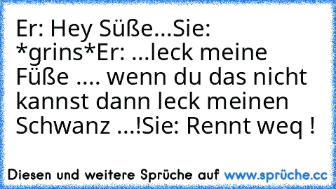 Er: Hey Süße...
Sie: *grins*
Er: ...leck meine Füße .... wenn du das nicht kannst dann leck meinen Schwanz ...!
Sie: Rennt weq !