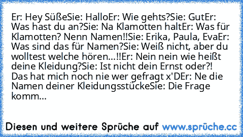 Er: Hey Süße
Sie: Hallo
Er: Wie gehts?
Sie: Gut
Er: Was hast du an?
Sie: Na Klamotten halt
Er: Was für Klamotten? Nenn Namen!!
Sie: Erika, Paula, Eva
Er: Was sind das für Namen?
Sie: Weiß nicht, aber du wolltest welche hören...!!
Er: Nein nein wie heißt deine Kleidung?
Sie: Ist nicht dein Ernst oder?! Das hat mich noch nie wer gefragt x'D
Er: Ne die Namen deiner Kleidungsstücke
Sie: Die Frage komm...