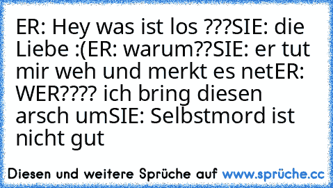 ER: Hey was ist los ???
SIE: die Liebe :(
ER: warum??
SIE: er tut mir weh und merkt es net
ER: WER???? ich bring diesen arsch um
SIE: Selbstmord ist nicht gut
♥♥♥♥♥♥