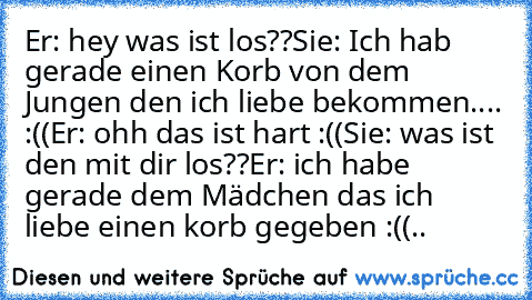 Er: hey was ist los??
Sie: Ich hab gerade einen Korb von dem Jungen den ich liebe bekommen.... :((
Er: ohh das ist hart :((
Sie: was ist den mit dir los??
Er: ich habe gerade dem Mädchen das ich liebe einen korb gegeben :((
..♥