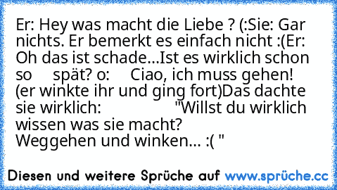 Er: Hey was macht die Liebe ? (:
Sie: Gar nichts. Er bemerkt es einfach nicht :(
Er: Oh das ist schade...Ist es wirklich schon so     spät? o:
     Ciao, ich muss gehen!
   (er winkte ihr und ging fort)
Das dachte sie wirklich:
                  "Willst du wirklich wissen was sie macht?
                              Weggehen und winken... :( ♥"