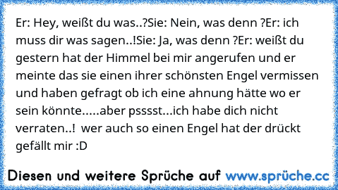 Er: Hey, weißt du was..?
Sie: Nein, was denn ?
Er: ich muss dir was sagen..!
Sie: Ja, was denn ?
Er: weißt du gestern hat der Himmel bei mir angerufen und er meinte das sie einen ihrer schönsten Engel vermissen und haben gefragt ob ich eine ahnung hätte wo er sein könnte.....aber psssst...ich habe dich nicht verraten..! ♥ 
wer auch so einen Engel hat der drückt gefällt mir :D ♥