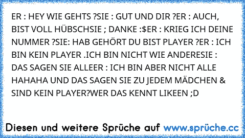 ER : HEY WIE GEHTS ?
SIE : GUT UND DIR ?
ER : AUCH, BIST VOLL HÜBSCH
SIE ; DANKE :$
ER : KRIEG ICH DEINE NUMMER ?
SIE: HAB GEHÖRT DU BIST PLAYER ?
ER : ICH BIN KEIN PLAYER .ICH BIN NICHT WIE ANDERE
SIE : DAS SAGEN SIE ALLE
ER : ICH BIN ABER NICHT ALLE 
HAHAHA UND DAS SAGEN SIE ZU JEDEM MÄDCHEN & SIND KEIN PLAYER?
WER DAS KENNT LIKEEN ;D