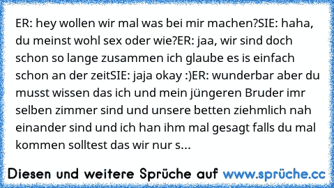 ER: hey wollen wir mal was bei mir machen?
SIE: haha, du meinst wohl sex oder wie?
ER: jaa, wir sind doch schon so lange zusammen ich glaube es is einfach schon an der zeit
SIE: jaja okay :)
ER: wunderbar aber du musst wissen das ich und mein jüngeren Bruder imr selben zimmer sind und unsere betten ziehmlich nah einander sind und ich han ihm mal gesagt falls du mal kommen solltest das wir nur s...