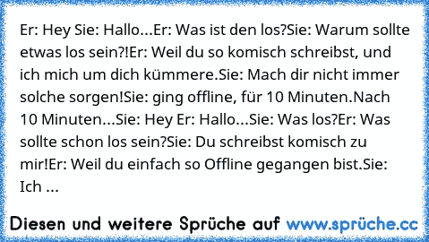 Er: Hey ♥
Sie: Hallo...
Er: Was ist den los?
Sie: Warum sollte etwas los sein?!
Er: Weil du so komisch schreibst, und ich mich um dich kümmere.
Sie: Mach dir nicht immer solche sorgen!
Sie: ging offline, für 10 Minuten.
Nach 10 Minuten...
Sie: Hey ♥
Er: Hallo...
Sie: Was los?
Er: Was sollte schon los sein?
Sie: Du schreibst komisch zu mir!
Er: Weil du einfach so Offline gegangen bist.
Sie: Ich ...