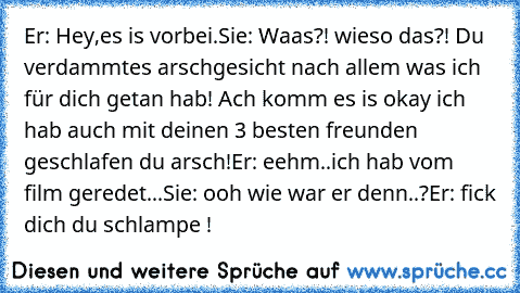 Er: Hey,es is vorbei.
Sie: Waas?! wieso das?! Du verdammtes arschgesicht nach allem was ich für dich getan hab! Ach komm es is okay ich hab auch mit deinen 3 besten freunden geschlafen du arsch!
Er: eehm..ich hab vom film geredet...
Sie: ooh wie war er denn..?
Er: fick dich du schlampe !