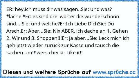 ER: hey,ich muss dir was sagen..
Sie: und was? *lächel*
Er: es sind drei wörter die wunderschöön sind....
Sie: und welche?
Er:Ich Liebe Dich
Sie: Du Arsch.
Er: Aber...
Sie: Nix ABER, ich dache an 1. Gehen 2. Wir und 3. Shoppen!!!
Er: ja aber...
Sie: Leck mich ich geh jetzt wieder zurück zur Kasse und tausch die sachen um!!!
wer´s checkt- Like it!!