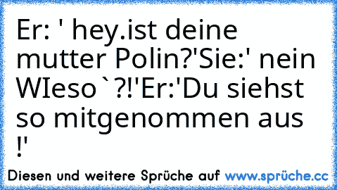 Er: ' hey.ist deine mutter Polin?'
Sie:' nein WIeso`?!'
Er:'Du siehst so mitgenommen aus !'