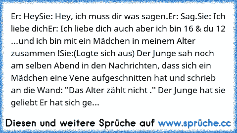 Er: Hey
Sie: Hey, ich muss dir was sagen.
Er: Sag.
Sie: Ich liebe dich
Er: Ich liebe dich auch aber ich bin 16 & du 12 ...und ich bin mit ein Mädchen in meinem Alter zusammen !
Sie:(Logte sich aus) Der Junge sah noch am selben Abend in den Nachrichten, dass sich ein Mädchen eine Vene aufgeschnitten hat und schrieb an die Wand: ''Das Alter zählt nicht .'' Der Junge hat sie geliebt Er hat sich ge...