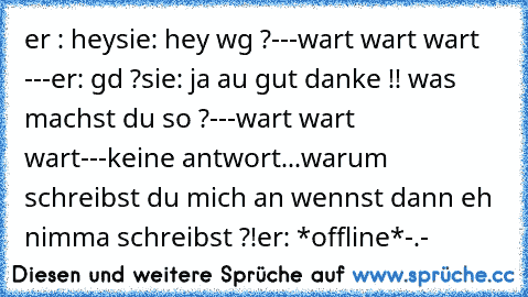 er : hey
sie: hey wg ?
---wart wart wart ---
er: gd ?
sie: ja au gut danke !! was machst du so ?
---wart wart wart---
keine antwort...
warum schreibst du mich an wennst dann eh nimma schreibst ?!
er: *offline*
-.-