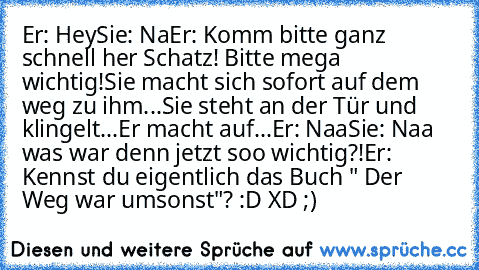 Er: Hey
Sie: Na
Er: Komm bitte ganz schnell her Schatz! Bitte mega wichtig!
Sie macht sich sofort auf dem weg zu ihm...Sie steht an der Tür und klingelt...Er macht auf...
Er: Naa
Sie: Naa was war denn jetzt soo wichtig?!
Er: Kennst du eigentlich das Buch " Der Weg war umsonst"? :D XD ;)