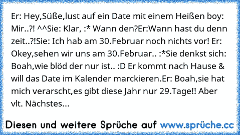 Er: Hey,Süße,lust auf ein Date mit einem Heißen boy: Mir..?! ^^
Sie: Klar, :* Wann den?
Er:Wann hast du denn zeit..?!
Sie: Ich hab am 30.Februar noch nichts vor! 
Er: Okey,sehen wir uns am 30.Februar.. :*
Sie denkst sich: Boah,wie blöd der nur ist.. :D 
Er kommt nach Hause & will das Date im Kalender marckieren.
Er: Boah,sie hat mich verarscht,es gibt diese Jahr nur 29.Tage!! Aber vlt. Nächstes...