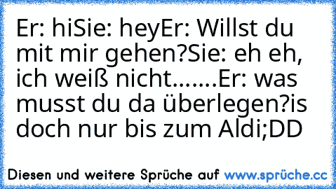 Er: hi
Sie: hey
Er: Willst du mit mir gehen?
Sie: eh eh, ich weiß nicht.......
Er: was musst du da überlegen?
is doch nur bis zum Aldi
;DD