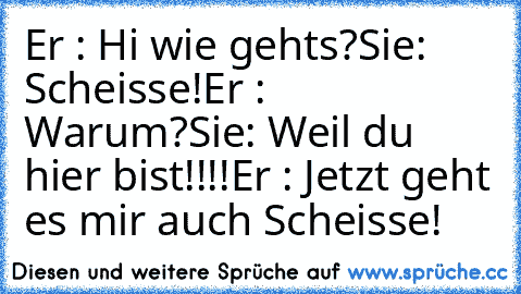 Er : Hi wie gehts?
Sie: Scheisse!
Er : Warum?
Sie: Weil du hier bist!!!!
Er : Jetzt geht es mir auch Scheisse!