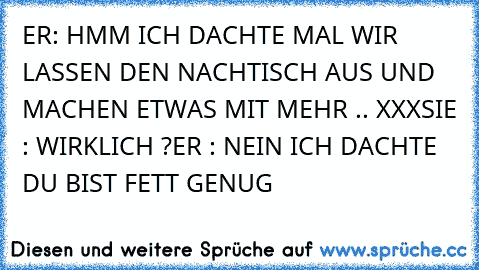 ER: HMM ICH DACHTE MAL WIR LASSEN DEN NACHTISCH AUS UND MACHEN ETWAS MIT MEHR .. XXX
SIE : WIRKLICH ?
ER : NEIN ICH DACHTE DU BIST FETT GENUG