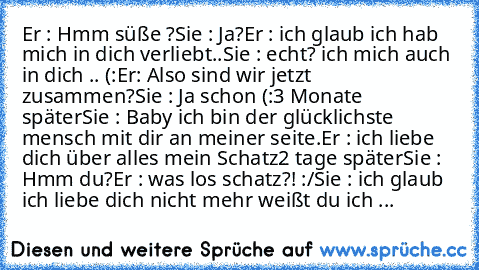 Er : Hmm süße ?
Sie : Ja?
Er : ich glaub ich hab mich in dich verliebt..
Sie : echt? ich mich auch in dich .. (:
Er: Also sind wir jetzt zusammen?
Sie : Ja schon (:
3 Monate später
Sie : Baby ich bin der glücklichste mensch mit dir an meiner seite.
Er : ich liebe dich über alles mein Schatz
2 tage später
Sie : Hmm du?
Er : was los schatz?! :/
Sie : ich glaub ich liebe dich nicht mehr weißt du i...