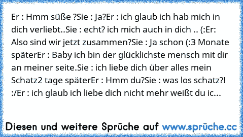 Er : Hmm süße ?
Sie : Ja?
Er : ich glaub ich hab mich in dich verliebt..
Sie : echt? ich mich auch in dich .. (:
Er: Also sind wir jetzt zusammen?
Sie : Ja schon (:
3 Monate später
Er : Baby ich bin der glücklichste mensch mit dir an meiner seite.
Sie : ich liebe dich über alles mein Schatz
2 tage später
Er : Hmm du?
Sie : was los schatz?! :/
Er : ich glaub ich liebe dich nicht mehr weißt du ich k...