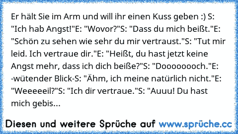 Er hält Sie im Arm und will ihr einen Kuss geben :) ♥
S: "Ich hab Angst!"
E: "Wovor?"
S: "Dass du mich beißt."
E: "Schön zu sehen wie sehr du mir vertraust."
S: "Tut mir leid. Ich vertraue dir."
E: "Heißt, du hast jetzt keine Angst mehr, dass ich dich beiße?"
S: "Doooooooch."
E: -wütender Blick-
S: "Ähm, ich meine natürlich nicht."
E: "Weeeeeil?"
S: "Ich dir vertraue."
S: "Auuu! Du hast mich ge...