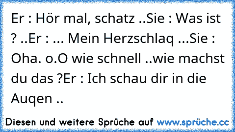 Er : Hör mal, schatz ..
Sie : Was ist ? ..
Er : ... Mein Herzschlaq ...
Sie : Oha. o.O wie schnell ..
wie machst du das ?
Er : Ich schau dir in die Auqen ..♥ ♥