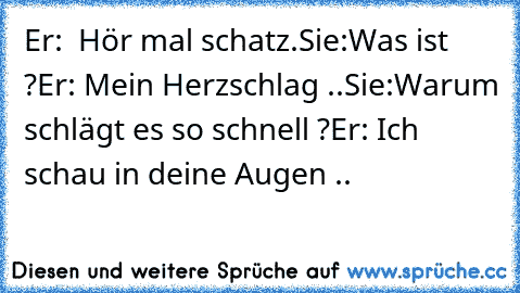 Er:  Hör mal schatz.
Sie:Was ist ?
Er: Mein Herzschlag ..
Sie:Warum schlägt es so schnell ?
Er: Ich schau in deine Augen .. ♥