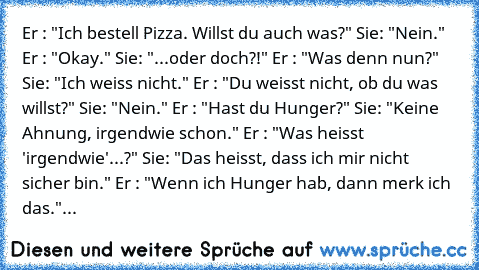 Er : "Ich bestell Pizza. Willst du auch was?"
 Sie: "Nein."
 Er : "Okay."
 Sie: "...oder doch?!"
 Er : "Was denn nun?"
 Sie: "Ich weiss nicht."
 Er : "Du weisst nicht, ob du was willst?"
 Sie: "Nein."
 Er : "Hast du Hunger?"
 Sie: "Keine Ahnung, irgendwie schon."
 Er : "Was heisst 'irgendwie'...?"
 Sie: "Das heisst, dass ich mir nicht sicher bin."
 Er : "Wenn ich Hunger hab, dann merk ich das."...