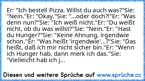 Er: "Ich bestell Pizza. Willst du auch was?"
Sie: "Nein."
Er: "Okay."
Sie: "...oder doch?!"
Er: "Was denn nun?"
Sie: "Ich weiß nicht."
Er: "Du weißt nicht, ob du was willst?"
Sie: "Nein."
Er: "Hast du Hunger?"
Sie: "Keine Ahnung, irgendwie schon."
Er: "Was heißt 'irgendwie'...?"
Sie: "Das heißt, daß ich mir nicht sicher bin."
Er: "Wenn ich Hunger hab, dann merk ich das."
Sie: "Vielleicht hab ic...