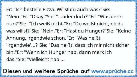 Er: "Ich bestelle Pizza. Willst du auch was?"
Sie: "Nein."
Er: "Okay."
Sie: "...oder doch?!"
Er: "Was denn nun?"
Sie: "Ich weiß nicht."
Er: "Du weißt nicht, ob du was willst?"
Sie: "Nein."
Er: "Hast du Hunger?"
Sie: "Keine Ahnung, irgendwie schon."
Er: "Was heißt 'irgendwie'...?"
Sie: "Das heißt, dass ich mir nicht sicher bin."
Er: "Wenn ich Hunger hab, dann merk ich das."
Sie: "Vielleicht hab ...