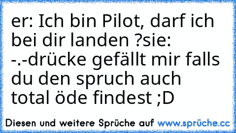 er: Ich bin Pilot, darf ich bei dir landen ?
sie: -.-
drücke gefällt mir falls du den spruch auch total öde findest ;D