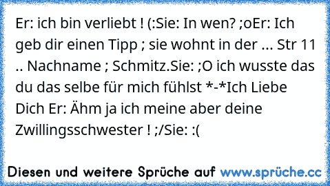 Er: ich bin verliebt ! (:
Sie: In wen? ;o
Er: Ich geb dir einen Tipp ; sie wohnt in der ... Str 11 .. Nachname ; Schmitz.
Sie: ;O ich wusste das du das selbe für mich fühlst *-*
Ich Liebe Dich ♥
Er: Ähm ja ich meine aber deine Zwillingsschwester ! ;/
Sie: :(