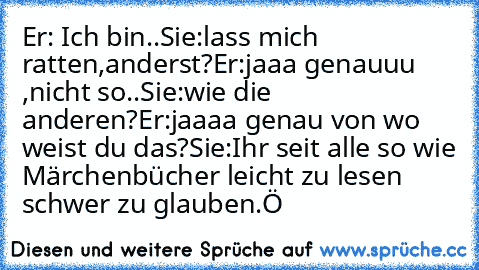 Er: Ich bin..
Sie:lass mich ratten,anderst?
Er:jaaa genauuu ,nicht so..
Sie:wie die anderen?
Er:jaaaa genau von wo weist du das?
Sie:Ihr seit alle so wie Märchenbücher leicht zu lesen schwer zu glauben.
Ö ♥