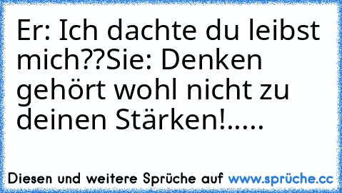 Er: Ich dachte du leibst mich??
Sie: Denken gehört wohl nicht zu deinen Stärken!
.....