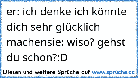 er: ich denke ich könnte dich sehr glücklich machen
sie: wiso? gehst du schon?
:D