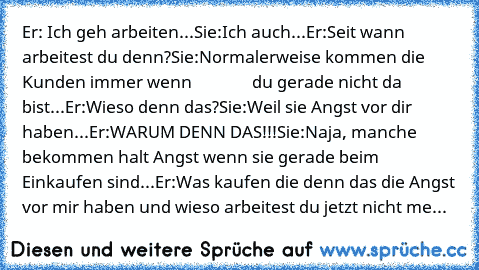 Er: Ich geh arbeiten...
Sie:Ich auch...
Er:Seit wann arbeitest du denn?
Sie:Normalerweise kommen die Kunden immer wenn               du gerade nicht da bist...
Er:Wieso denn das?
Sie:Weil sie Angst vor dir haben...
Er:WARUM DENN DAS!!!
Sie:Naja, manche bekommen halt Angst wenn sie gerade beim Einkaufen sind...
Er:Was kaufen die denn das die Angst vor mir haben und wieso arbeitest du jetzt nicht...