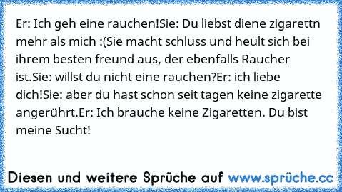 Er: Ich geh eine rauchen!
Sie: Du liebst diene zigarettn mehr als mich :(
Sie macht schluss und heult sich bei ihrem besten freund aus, der ebenfalls Raucher ist.
Sie: willst du nicht eine rauchen?
Er: ich liebe dich!
Sie: aber du hast schon seit tagen keine zigarette angerührt.
Er: Ich brauche keine Zigaretten. Du bist meine Sucht!