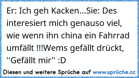 Er: Ich geh Kacken...
Sie: Des interesiert mich genauso viel, wie wenn ihn china ein Fahrrad umfällt !!!
Wems gefällt drückt, ''Gefällt mir'' :D