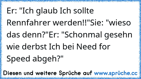 Er: "Ich glaub Ich sollte Rennfahrer werden!!"
Sie: "wieso das denn?"
Er: "Schonmal gesehn wie derbst Ich bei Need for Speed abgeh?"