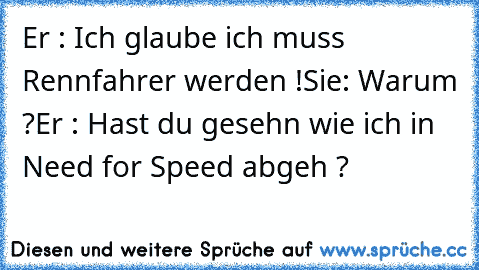 Er : Ich glaube ich muss Rennfahrer werden !
Sie: Warum ?
Er : Hast du gesehn wie ich in Need for Speed abgeh ?