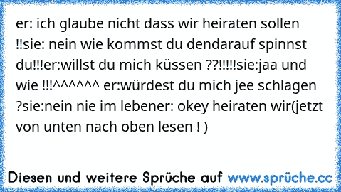 er: ich glaube nicht dass wir heiraten sollen !!
sie: nein wie kommst du den
darauf spinnst du!!!
er:willst du mich küssen ??!!!!!
sie:jaa und wie !!!^^^^^^ er:würdest du mich jee schlagen ?
sie:nein nie im leben
er: okey heiraten wir
(jetzt von unten nach oben lesen ! )