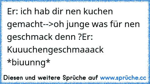 Er: ich hab dir nen kuchen gemacht
-->oh junge was für nen geschmack denn ?
Er: Kuuuchengeschmaaack *biuunng*