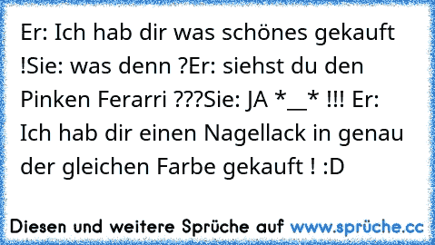 Er: Ich hab dir was schönes gekauft !
Sie: was denn ?
Er: siehst du den Pinken Ferarri ???
Sie: JA *__* !!! ♥
Er: Ich hab dir einen Nagellack in genau der gleichen Farbe gekauft ! :D