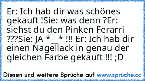 Er: Ich hab dir was schönes gekauft !
Sie: was denn ?
Er: siehst du den Pinken Ferarri ???
Sie: JA *__* !!! ♥
Er: Ich hab dir einen Nagellack in genau der gleichen Farbe gekauft !!! ;D