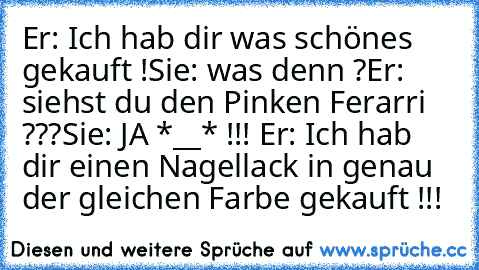 Er: Ich hab dir was schönes gekauft !
Sie: was denn ?
Er: siehst du den Pinken Ferarri ???
Sie: JA *__* !!! ♥
Er: Ich hab dir einen Nagellack in genau der gleichen Farbe gekauft !!!